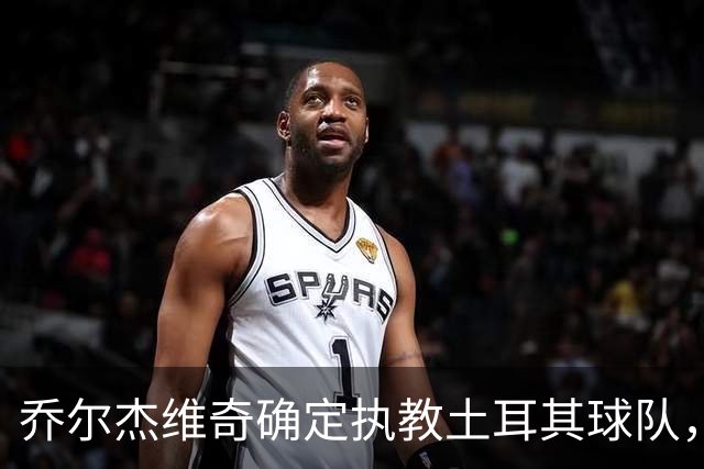 乔尔杰维奇确定执教土耳其球队，在中国男篮下课后 首度拿起教鞭！