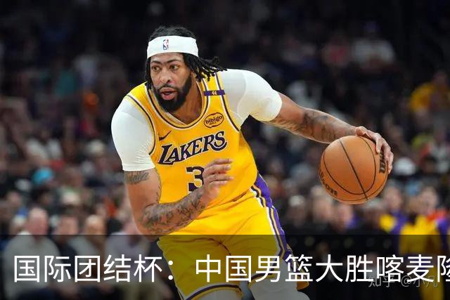 国际团结杯：中国男篮大胜喀麦隆队