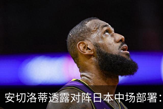 安切洛蒂透露对阵日本中场部署：只要进球走势就会改变