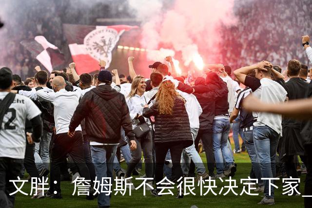 文胖：詹姆斯不会很快决定下家 可能需要时间思考