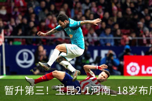 暂升第三！玉昆2-1河南 18岁布尼亚明处子球叶力江离谱梦游送礼