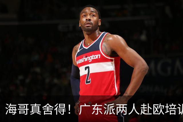海哥真舍得！广东派两人赴欧培训 王洪泽特训一个月 杜锋去学习战术