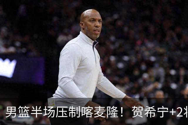 男篮半场压制喀麦隆！贺希宁+2将齐爆，对手态度堪忧！