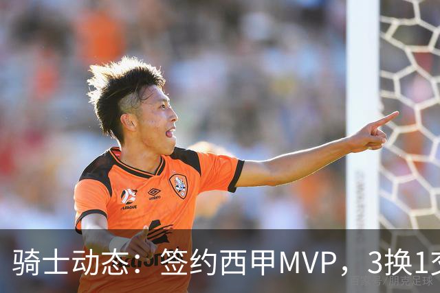骑士动态：签约西甲MVP，3换1交易方案出炉，优质3D前锋即将加盟